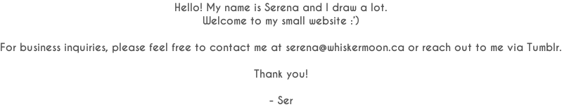 Hello! My name is Serena and I draw a lot. Welcome to my small website :’)  For business inquiries, please feel free to contact me at serena@whiskermoon.ca or reach out to me via Tumblr.  Thank you!  - Ser